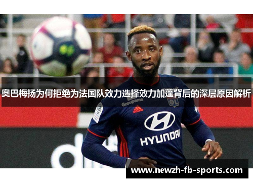 奥巴梅扬为何拒绝为法国队效力选择效力加蓬背后的深层原因解析