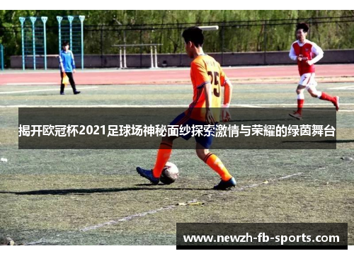 揭开欧冠杯2021足球场神秘面纱探索激情与荣耀的绿茵舞台
