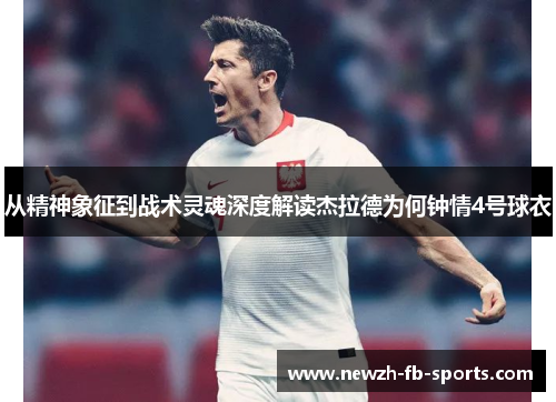 从精神象征到战术灵魂深度解读杰拉德为何钟情4号球衣 从精神象征到战术灵魂深度解读杰拉德为何钟情4号球衣