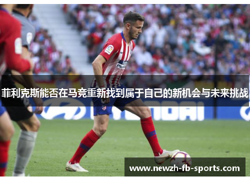 菲利克斯能否在马竞重新找到属于自己的新机会与未来挑战