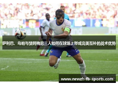 萨利巴、乌帕与楚阿梅尼三人如何在球场上形成完美互补的战术优势