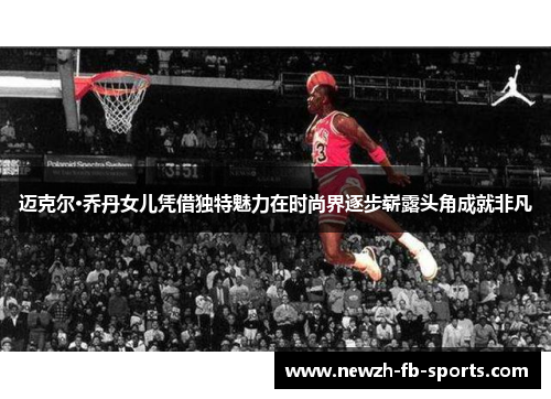 迈克尔·乔丹女儿凭借独特魅力在时尚界逐步崭露头角成就非凡