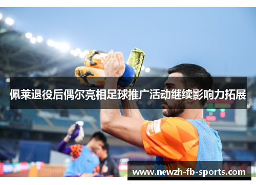 佩莱退役后偶尔亮相足球推广活动继续影响力拓展