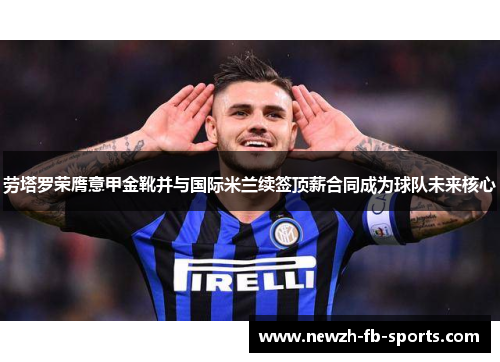 劳塔罗荣膺意甲金靴并与国际米兰续签顶薪合同成为球队未来核心