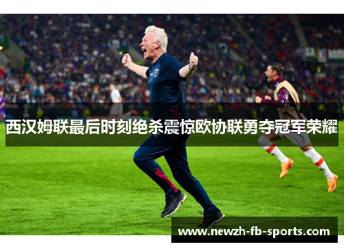 西汉姆联最后时刻绝杀震惊欧协联勇夺冠军荣耀